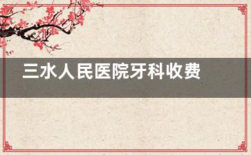 三水人民医院牙科收费价目表2025!矫正4800起|种植牙2880起|价格透明!